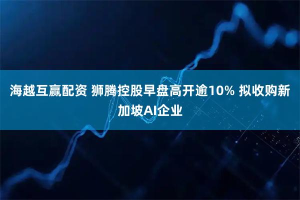 海越互赢配资 狮腾控股早盘高开逾10% 拟收购新加坡AI企业