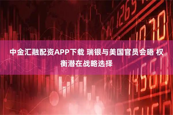 中金汇融配资APP下载 瑞银与美国官员会晤 权衡潜在战略选择