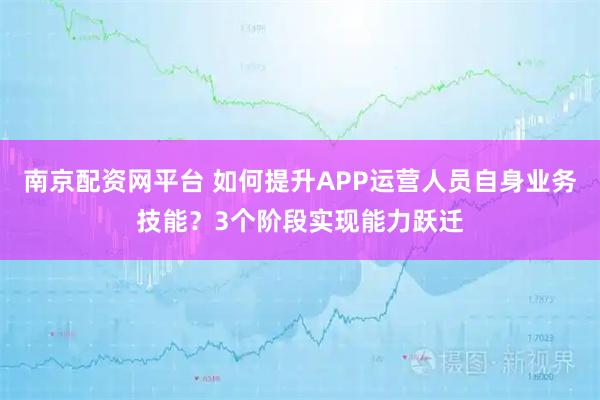 南京配资网平台 如何提升APP运营人员自身业务技能？3个阶段实现能力跃迁