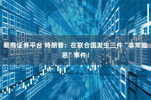 蜀商证券平台 特朗普：在联合国发生三件“非常险恶”事件！