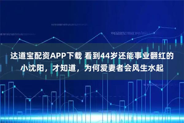 达道宝配资APP下载 看到44岁还能事业翻红的小沈阳，才知道，为何爱妻者会风生水起