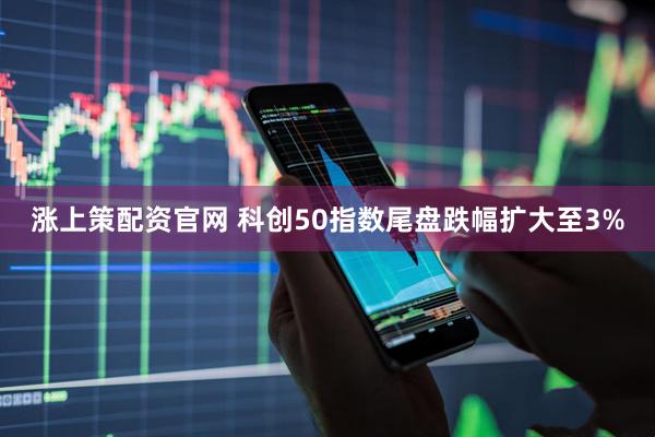 涨上策配资官网 科创50指数尾盘跌幅扩大至3%