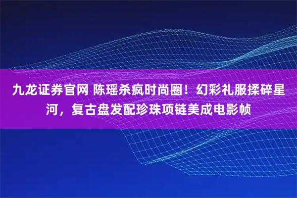 九龙证券官网 陈瑶杀疯时尚圈！幻彩礼服揉碎星河，复古盘发配珍珠项链美成电影帧