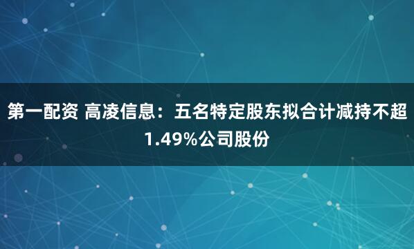 第一配资 高凌信息：五名特定股东拟合计减持不超1.49%公司股份