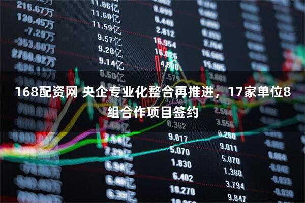 168配资网 央企专业化整合再推进，17家单位8组合作项目签约