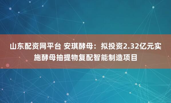 山东配资网平台 安琪酵母：拟投资2.32亿元实施酵母抽提物复配智能制造项目