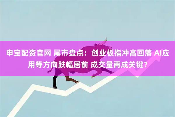 申宝配资官网 尾市盘点：创业板指冲高回落 AI应用等方向跌幅居前 成交量再成关键？