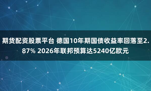 期货配资股票平台 德国10年期国债收益率回落至2.87% 2026年联邦预算达5240亿欧元