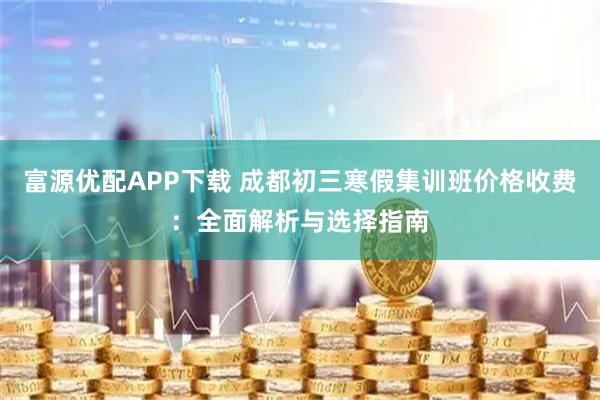 富源优配APP下载 成都初三寒假集训班价格收费：全面解析与选择指南