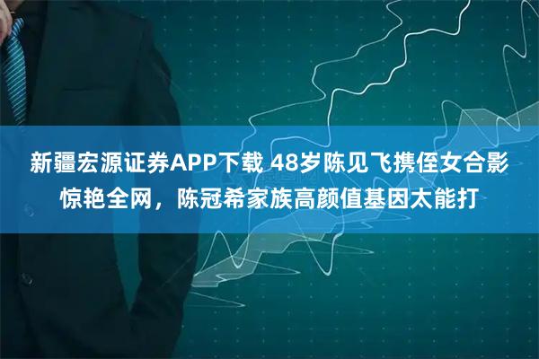 新疆宏源证券APP下载 48岁陈见飞携侄女合影惊艳全网，陈冠希家族高颜值基因太能打