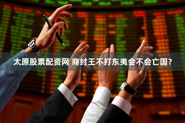 太原股票配资网 商纣王不打东夷会不会亡国？