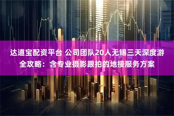 达道宝配资平台 公司团队20人无锡三天深度游全攻略：含专业摄影跟拍的地接服务方案