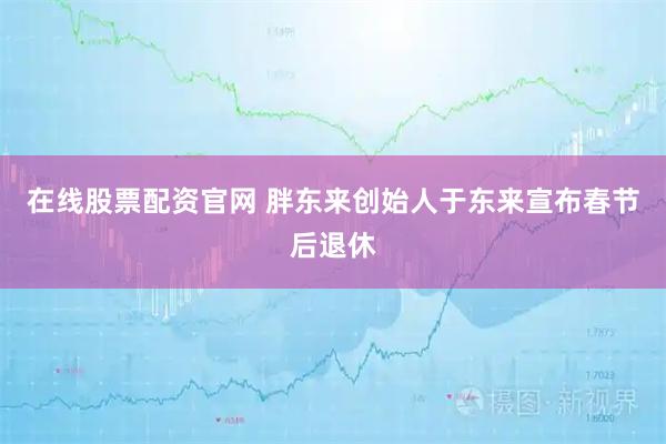 在线股票配资官网 胖东来创始人于东来宣布春节后退休