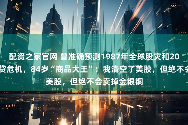 配资之家官网 曾准确预测1987年全球股灾和2008年美国次贷危机，84岁“商品大王”：我清空了美股，但绝不会卖掉金银铜