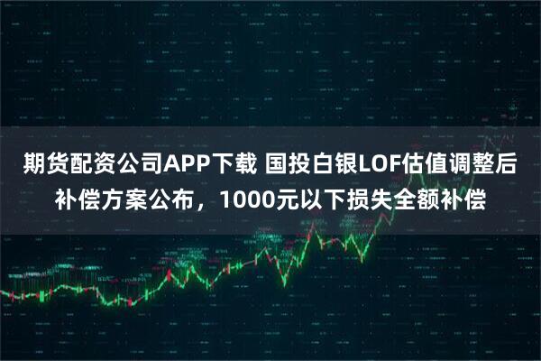 期货配资公司APP下载 国投白银LOF估值调整后补偿方案公布，1000元以下损失全额补偿