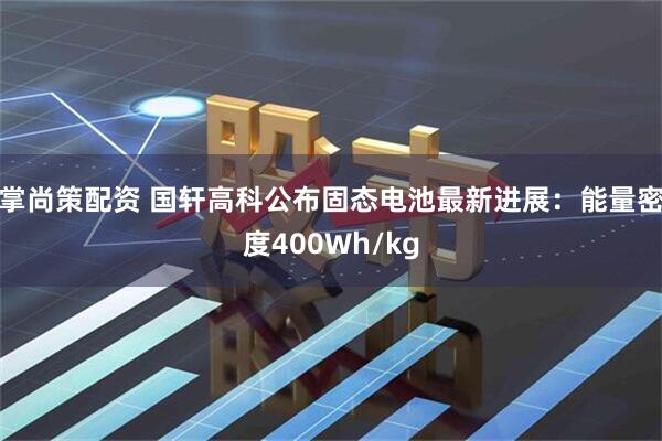 掌尚策配资 国轩高科公布固态电池最新进展：能量密度400Wh/kg