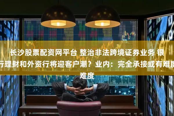 长沙股票配资网平台 整治非法跨境证券业务 银行理财和外资行将迎客户潮？业内：完全承接或有难度