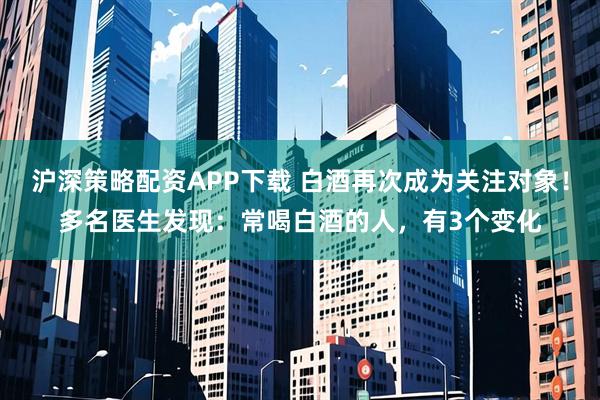 沪深策略配资APP下载 白酒再次成为关注对象！多名医生发现：常喝白酒的人，有3个变化
