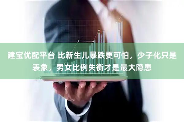 建宝优配平台 比新生儿暴跌更可怕，少子化只是表象，男女比例失衡才是最大隐患