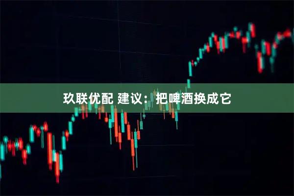玖联优配 建议：把啤酒换成它